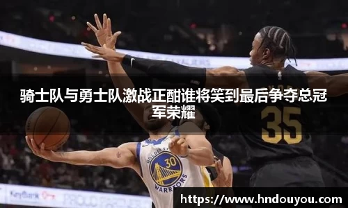 骑士队与勇士队激战正酣谁将笑到最后争夺总冠军荣耀